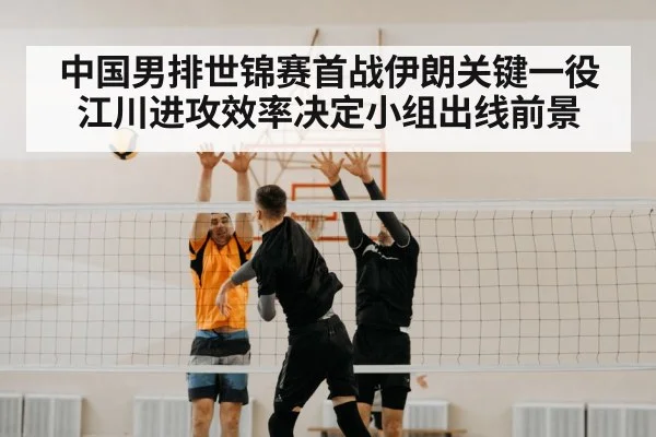 中国男排世锦赛首战伊朗关键一役 江川进攻效率决定小组出线前景